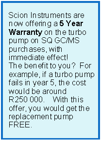 Text Box:      Scion Instruments are now offering a 5 Year Warranty on the turbo pump on SQ GC/MS purchases, with immediate effect!  The benefit to you?  For example, if a turbo pump fails in year 5, the cost would be around R250&nbsp;000.    With this offer, you would get the replacement pump FREE.